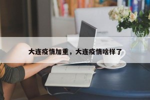 大连疫情加重，大连疫情啥样了