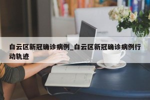白云区新冠确诊病例_白云区新冠确诊病例行动轨迹