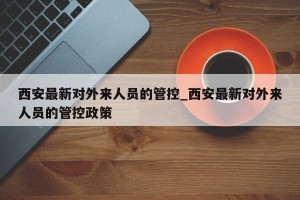 西安最新对外来人员的管控_西安最新对外来人员的管控政策