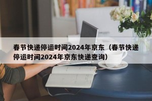 春节快递停运时间2024年京东（春节快递停运时间2024年京东快递查询）