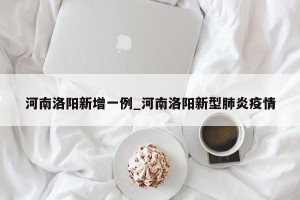 河南洛阳新增一例_河南洛阳新型肺炎疫情