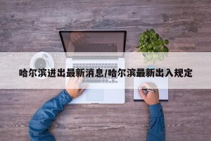 哈尔滨进出最新消息/哈尔滨最新出入规定
