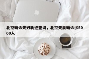 北京确诊夫妇轨迹查询，北京夫妻确诊涉5000人