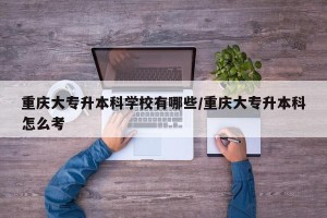 重庆大专升本科学校有哪些/重庆大专升本科怎么考