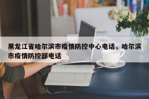 黑龙江省哈尔滨市疫情防控中心电话，哈尔滨市疫情防控部电话