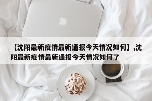 【沈阳最新疫情最新通报今天情况如何】,沈阳最新疫情最新通报今天情况如何了
