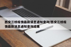 西安三桥疫情最新消息通知查询/西安三桥疫情最新消息通知查询结果