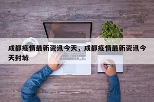 成都疫情最新资讯今天，成都疫情最新资讯今天封城