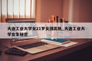 大连工业大学女21岁女孩出轨_大连工业大学女生秘密