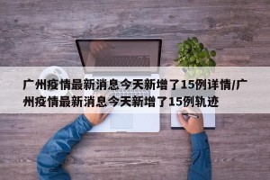 广州疫情最新消息今天新增了15例详情/广州疫情最新消息今天新增了15例轨迹