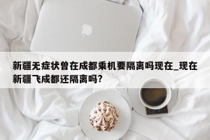 新疆无症状曾在成都乘机要隔离吗现在_现在新疆飞成都还隔离吗?