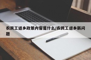 农民工返乡政策内容是什么/农民工返乡新问题