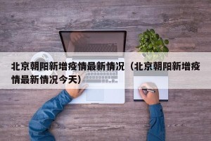 北京朝阳新增疫情最新情况（北京朝阳新增疫情最新情况今天）