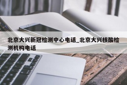 北京大兴新冠检测中心电话_北京大兴核酸检测机构电话