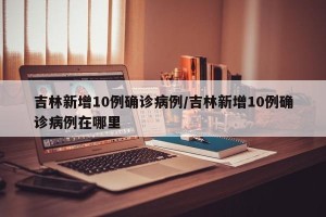 吉林新增10例确诊病例/吉林新增10例确诊病例在哪里