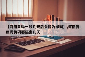 【河南黄码一般几天后会转为绿码】,河南健康码黄码要隔离几天