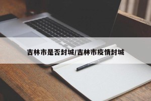 吉林市是否封城/吉林市疫情封城