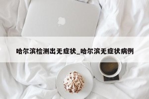 哈尔滨检测出无症状_哈尔滨无症状病例