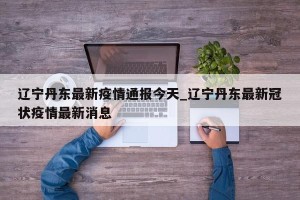 辽宁丹东最新疫情通报今天_辽宁丹东最新冠状疫情最新消息