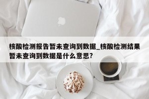 核酸检测报告暂未查询到数据_核酸检测结果暂未查询到数据是什么意思?