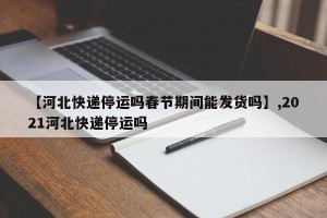 【河北快递停运吗春节期间能发货吗】,2021河北快递停运吗