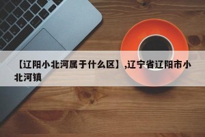【辽阳小北河属于什么区】,辽宁省辽阳市小北河镇