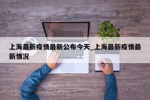 上海最新疫情最新公布今天_上海最新疫情最新情况