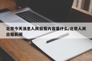 北京今天消息人民日报内容是什么/北京人民日报新闻