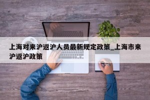 上海对来沪返沪人员最新规定政策_上海市来沪返沪政策