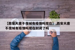 【西安大唐不夜城有疫情吗现在】,西安大唐不夜城有疫情吗现在封闭了吗