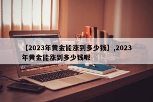 【2023年黄金能涨到多少钱】,2023年黄金能涨到多少钱呢