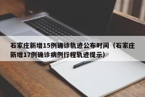 石家庄新增15例确诊轨迹公布时间（石家庄新增17例确诊病例行程轨迹提示）
