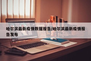 哈尔滨最新疫情数据报告/哈尔滨最新疫情报告发布