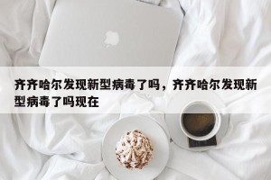 齐齐哈尔发现新型病毒了吗，齐齐哈尔发现新型病毒了吗现在
