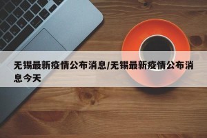 无锡最新疫情公布消息/无锡最新疫情公布消息今天