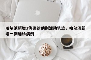 哈尔滨新增1例确诊病例活动轨迹，哈尔滨新增一例确诊病例
