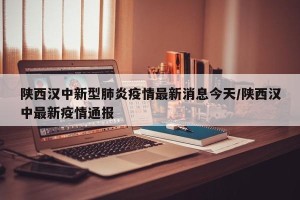 陕西汉中新型肺炎疫情最新消息今天/陕西汉中最新疫情通报