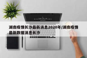 湖南疫情长沙最新消息2020年/湖南疫情最新数据消息长沙