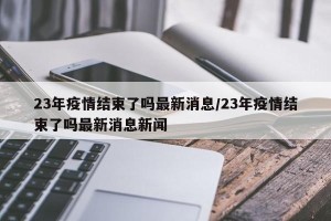 23年疫情结束了吗最新消息/23年疫情结束了吗最新消息新闻