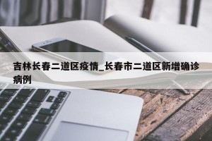 吉林长春二道区疫情_长春市二道区新增确诊病例