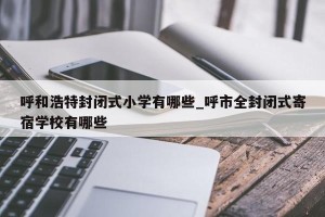 呼和浩特封闭式小学有哪些_呼市全封闭式寄宿学校有哪些
