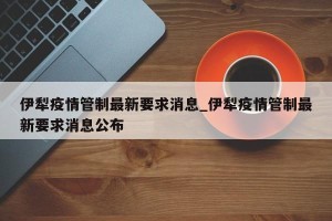 伊犁疫情管制最新要求消息_伊犁疫情管制最新要求消息公布