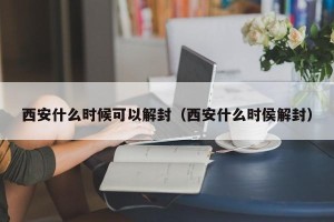 西安什么时候可以解封（西安什么时侯解封）