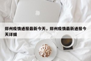 郑州疫情通报最新今天，郑州疫情最新通报今天详细