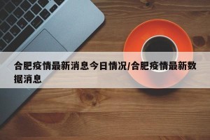 合肥疫情最新消息今日情况/合肥疫情最新数据消息