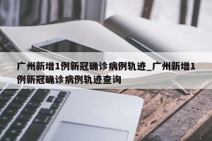 广州新增1例新冠确诊病例轨迹_广州新增1例新冠确诊病例轨迹查询