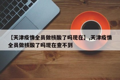 【天津疫情全员做核酸了吗现在】,天津疫情全员做核酸了吗现在查不到