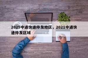 2025中通快递停发地区，2021中通快递停发区域