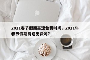 2021春节假期高速免费时间，2021年春节假期高速免费吗?