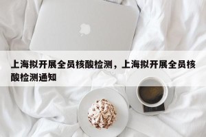 上海拟开展全员核酸检测，上海拟开展全员核酸检测通知